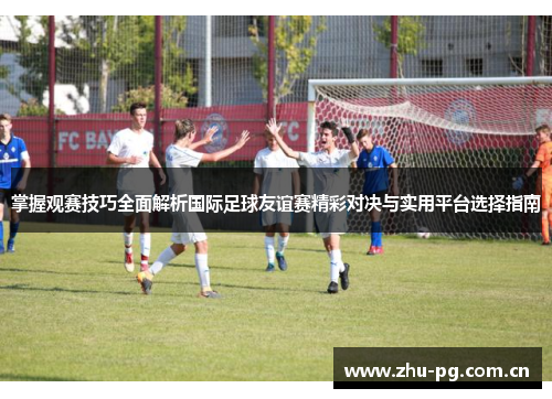掌握观赛技巧全面解析国际足球友谊赛精彩对决与实用平台选择指南